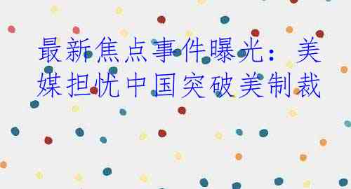 最新焦点事件曝光：美媒担忧中国突破美制裁