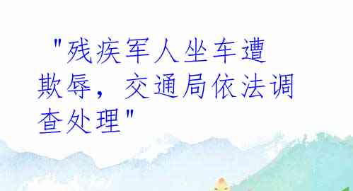 "残疾军人坐车遭欺辱，交通局依法调查处理"