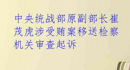 中央统战部原副部长崔茂虎涉受贿案移送检察机关审查起诉