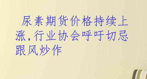  尿素期货价格持续上涨,行业协会呼吁切忌跟风炒作