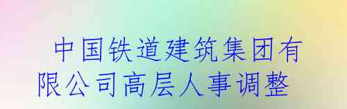  中国铁道建筑集团有限公司高层人事调整
