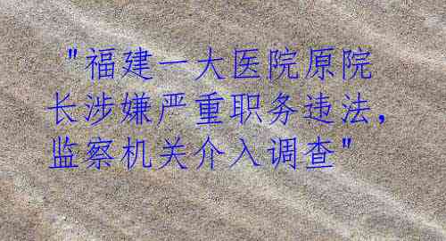  "福建一大医院原院长涉嫌严重职务违法，监察机关介入调查"