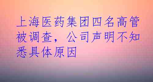 上海医药集团四名高管被调查，公司声明不知悉具体原因
