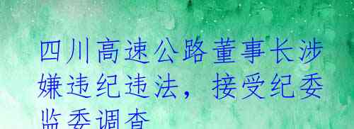 四川高速公路董事长涉嫌违纪违法，接受纪委监委调查