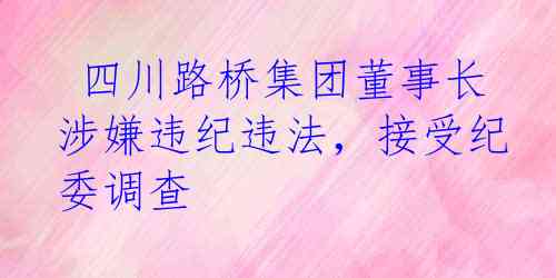  四川路桥集团董事长涉嫌违纪违法，接受纪委调查