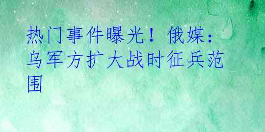 热门事件曝光！俄媒：乌军方扩大战时征兵范围