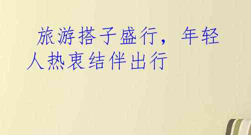  旅游搭子盛行，年轻人热衷结伴出行