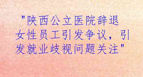  "陕西公立医院辞退女性员工引发争议，引发就业歧视问题关注"