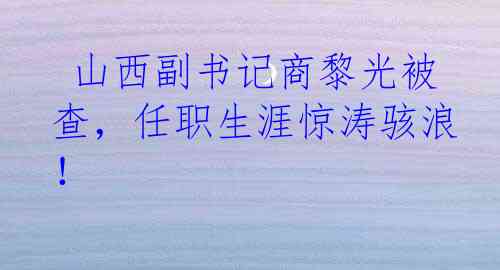  山西副书记商黎光被查，任职生涯惊涛骇浪！