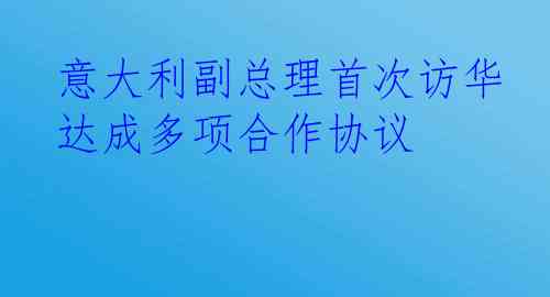 意大利副总理首次访华达成多项合作协议