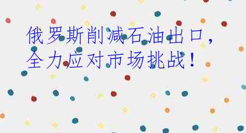 俄罗斯削减石油出口，全力应对市场挑战！