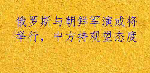 俄罗斯与朝鲜军演或将举行，中方持观望态度
