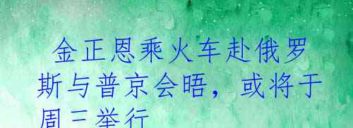  金正恩乘火车赴俄罗斯与普京会晤，或将于周三举行