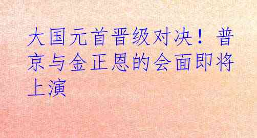 大国元首晋级对决！普京与金正恩的会面即将上演