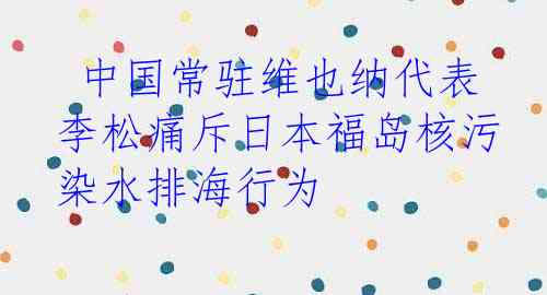  中国常驻维也纳代表李松痛斥日本福岛核污染水排海行为