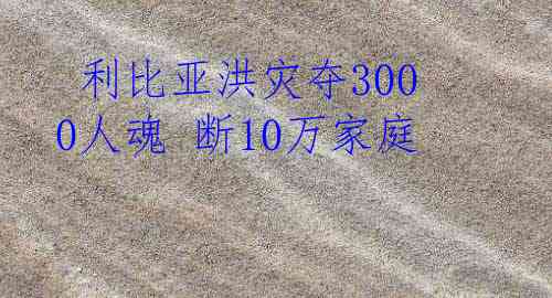  利比亚洪灾夺3000人魂 断10万家庭