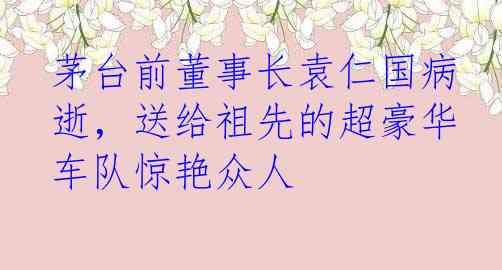 茅台前董事长袁仁国病逝，送给祖先的超豪华车队惊艳众人