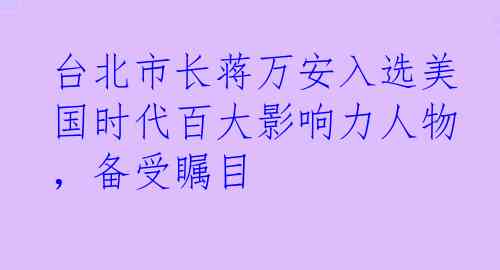 台北市长蒋万安入选美国时代百大影响力人物，备受瞩目