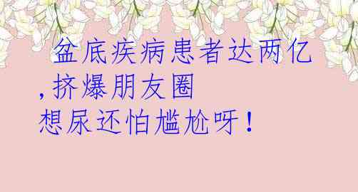  盆底疾病患者达两亿,挤爆朋友圈 想尿还怕尴尬呀！