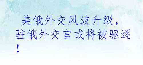  美俄外交风波升级，驻俄外交官或将被驱逐！