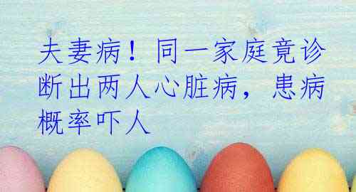 夫妻病！同一家庭竟诊断出两人心脏病，患病概率吓人