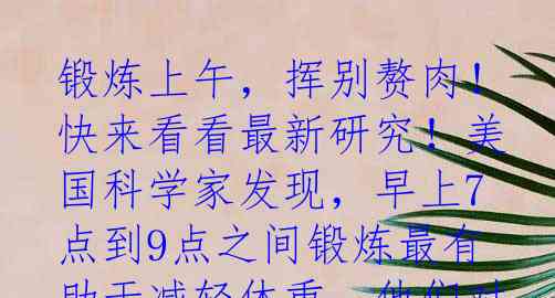 锻炼上午，挥别赘肉！快来看看最新研究！美国科学家发现，早上7点到9点之间锻炼最有助于减轻体重。他们对5285名中年人进行
