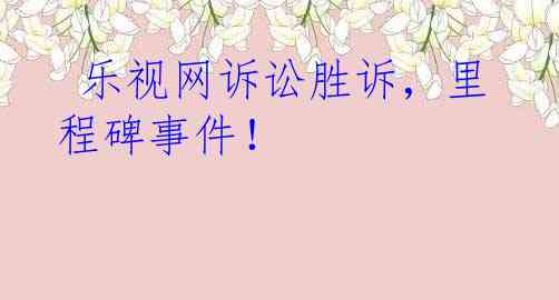  乐视网诉讼胜诉，里程碑事件！