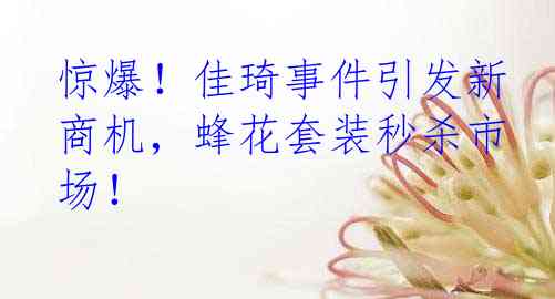 惊爆！佳琦事件引发新商机，蜂花套装秒杀市场！