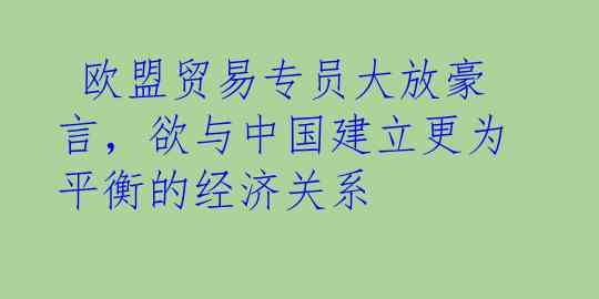  欧盟贸易专员大放豪言，欲与中国建立更为平衡的经济关系