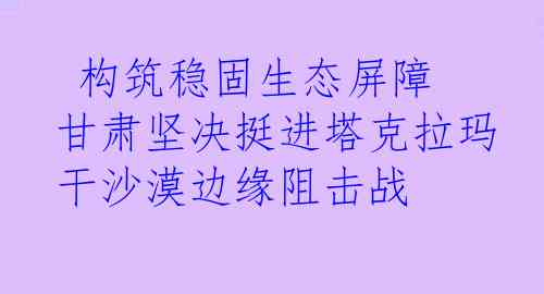  构筑稳固生态屏障 甘肃坚决挺进塔克拉玛干沙漠边缘阻击战 