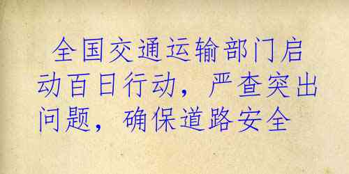  全国交通运输部门启动百日行动，严查突出问题，确保道路安全