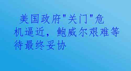  美国政府"关门"危机逼近，鲍威尔艰难等待最终妥协