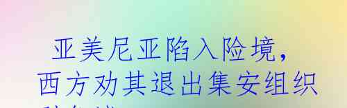  亚美尼亚陷入险境，西方劝其退出集安组织引争议
