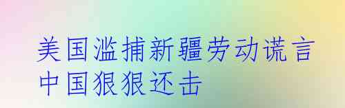  美国滥捕新疆劳动谎言 中国狠狠还击