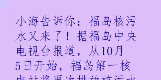 小海告诉你：福岛核污水又来了！据福岛中央电视台报道，从10月5日开始，福岛第一核电站将再次排放核污水进入大海。这是继去年