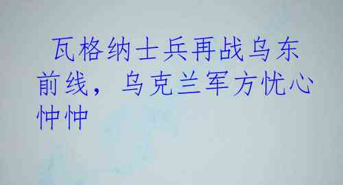  瓦格纳士兵再战乌东前线，乌克兰军方忧心忡忡