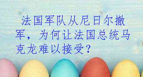  法国军队从尼日尔撤军，为何让法国总统马克龙难以接受？