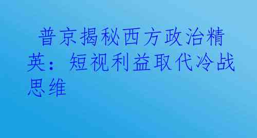  普京揭秘西方政治精英：短视利益取代冷战思维