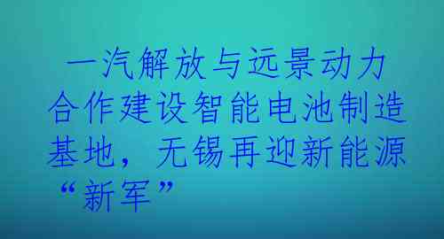  一汽解放与远景动力合作建设智能电池制造基地，无锡再迎新能源“新军”