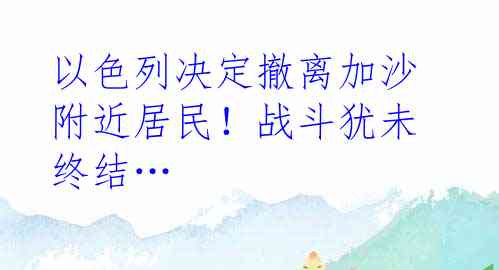 以色列决定撤离加沙附近居民！战斗犹未终结…