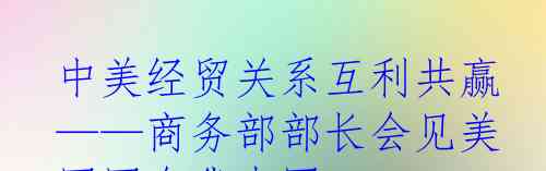  中美经贸关系互利共赢  ——商务部部长会见美国国会代表团