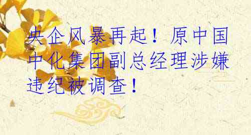 央企风暴再起！原中国中化集团副总经理涉嫌违纪被调查！