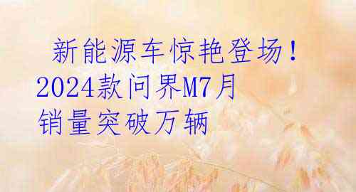  新能源车惊艳登场！2024款问界M7月销量突破万辆