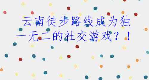  云南徒步路线成为独一无二的社交游戏？！