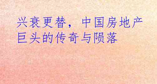 兴衰更替，中国房地产巨头的传奇与陨落