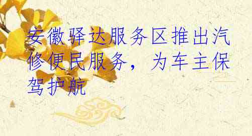 安徽驿达服务区推出汽修便民服务，为车主保驾护航