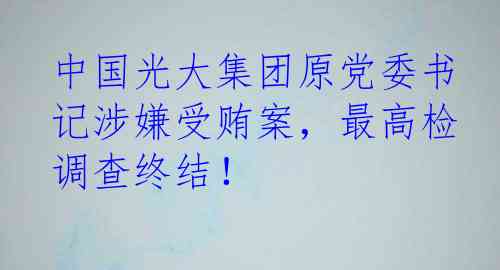 中国光大集团原党委书记涉嫌受贿案，最高检调查终结！