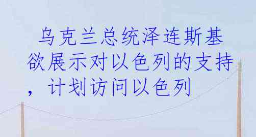  乌克兰总统泽连斯基欲展示对以色列的支持，计划访问以色列