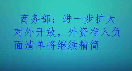  商务部：进一步扩大对外开放，外资准入负面清单将继续精简
