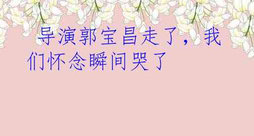  导演郭宝昌走了，我们怀念瞬间哭了